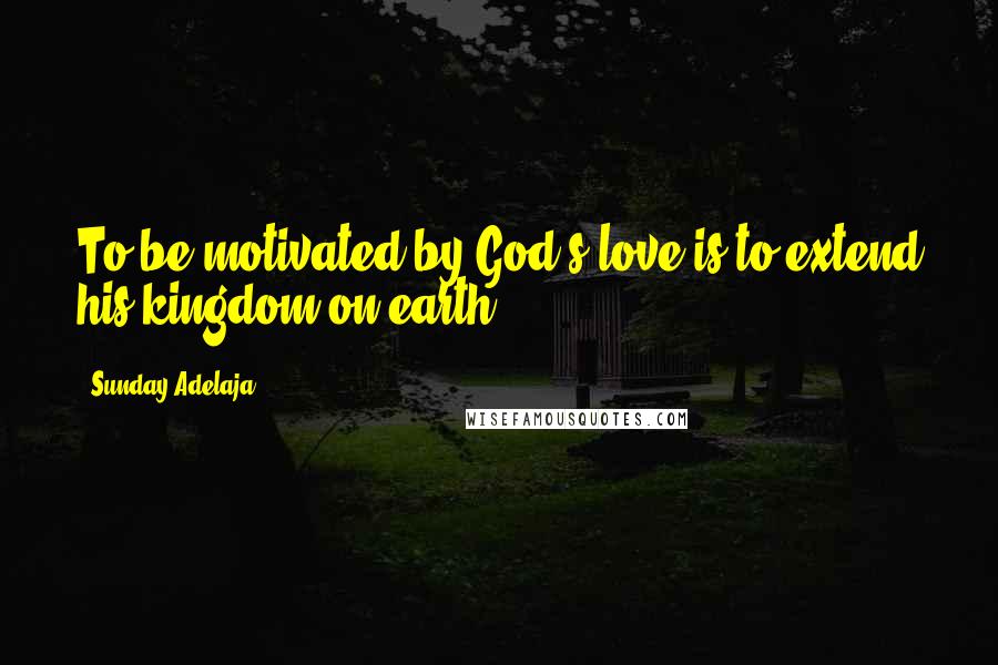 Sunday Adelaja Quotes: To be motivated by God's love is to extend his kingdom on earth