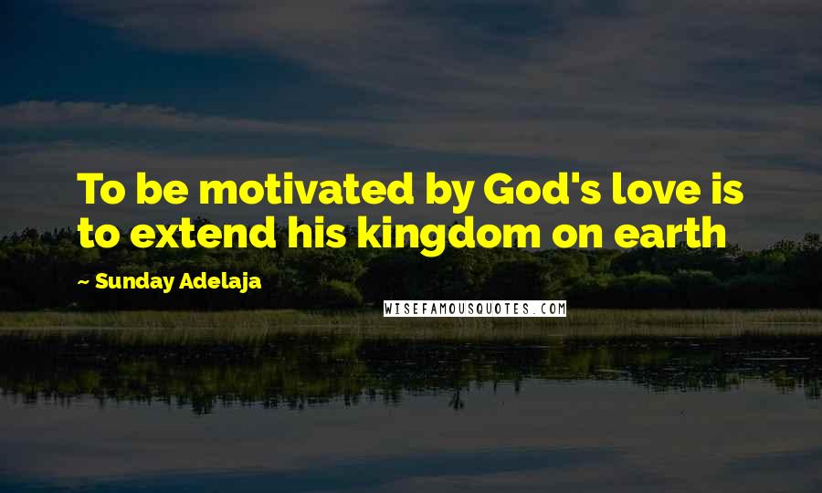 Sunday Adelaja Quotes: To be motivated by God's love is to extend his kingdom on earth