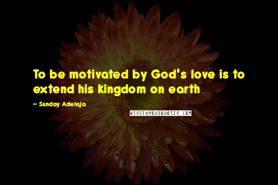 Sunday Adelaja Quotes: To be motivated by God's love is to extend his kingdom on earth