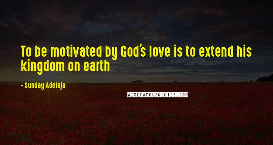 Sunday Adelaja Quotes: To be motivated by God's love is to extend his kingdom on earth