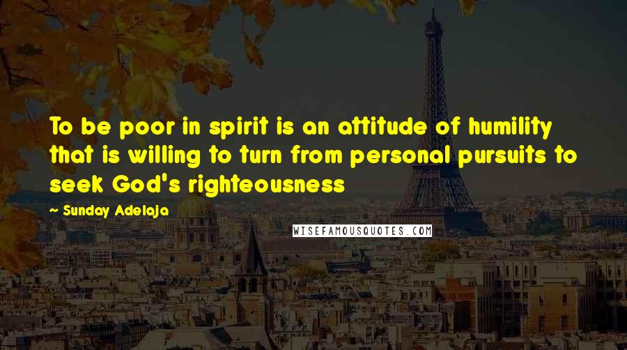 Sunday Adelaja Quotes: To be poor in spirit is an attitude of humility that is willing to turn from personal pursuits to seek God's righteousness