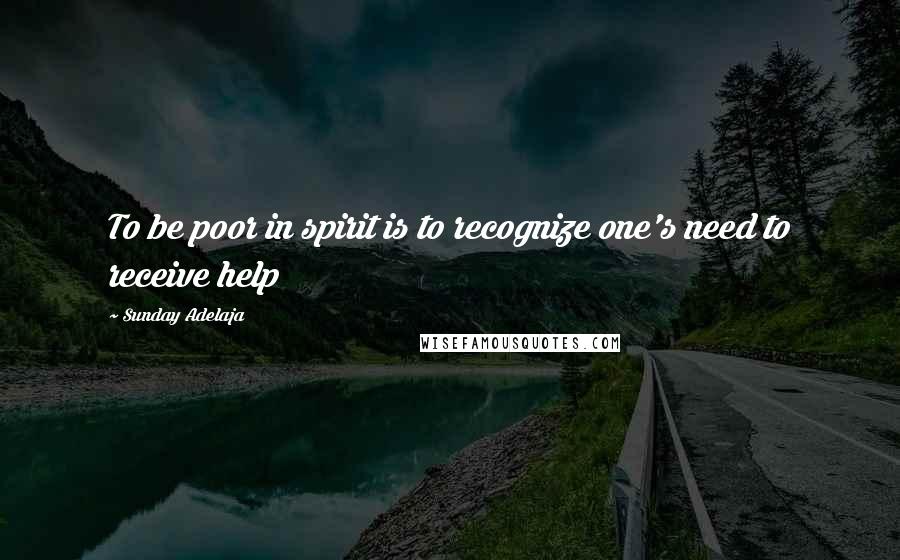 Sunday Adelaja Quotes: To be poor in spirit is to recognize one's need to receive help
