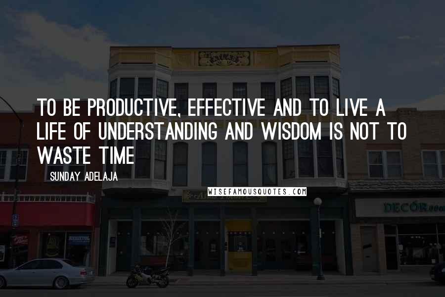 Sunday Adelaja Quotes: To be productive, effective and to live a life of understanding and wisdom is not to waste time