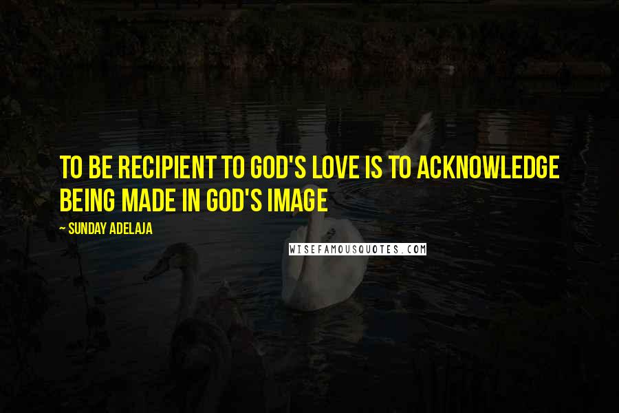 Sunday Adelaja Quotes: To be recipient to God's love is to acknowledge being made in God's image