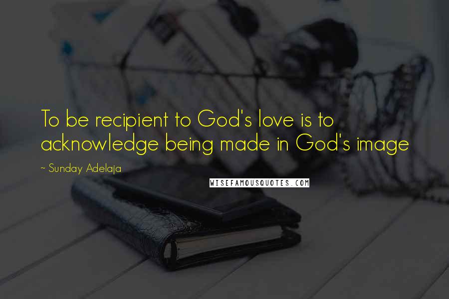 Sunday Adelaja Quotes: To be recipient to God's love is to acknowledge being made in God's image