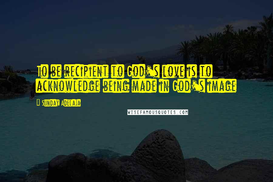 Sunday Adelaja Quotes: To be recipient to God's love is to acknowledge being made in God's image
