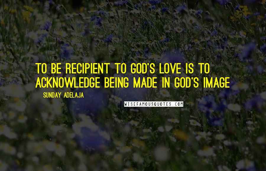 Sunday Adelaja Quotes: To be recipient to God's love is to acknowledge being made in God's image