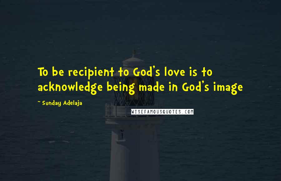 Sunday Adelaja Quotes: To be recipient to God's love is to acknowledge being made in God's image