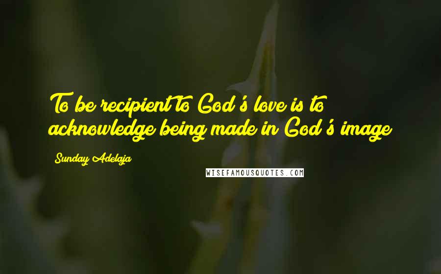 Sunday Adelaja Quotes: To be recipient to God's love is to acknowledge being made in God's image