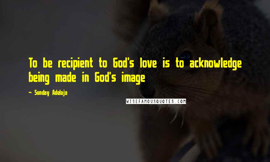 Sunday Adelaja Quotes: To be recipient to God's love is to acknowledge being made in God's image