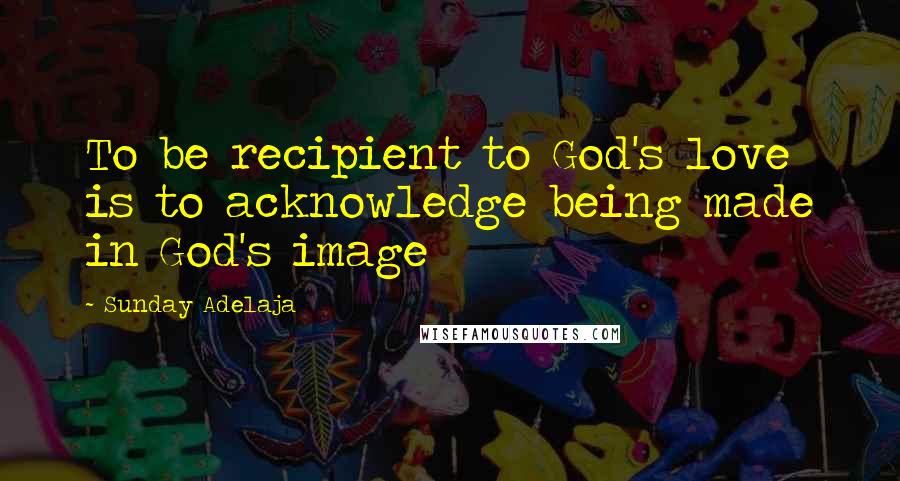 Sunday Adelaja Quotes: To be recipient to God's love is to acknowledge being made in God's image