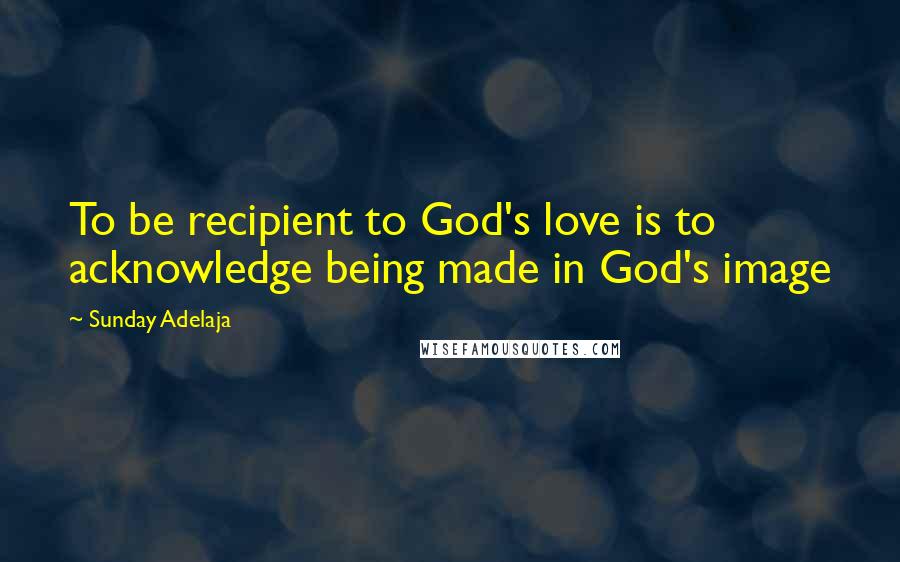 Sunday Adelaja Quotes: To be recipient to God's love is to acknowledge being made in God's image
