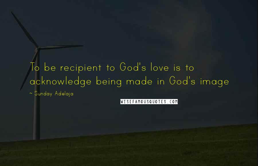 Sunday Adelaja Quotes: To be recipient to God's love is to acknowledge being made in God's image