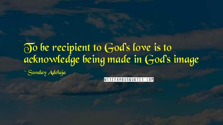 Sunday Adelaja Quotes: To be recipient to God's love is to acknowledge being made in God's image