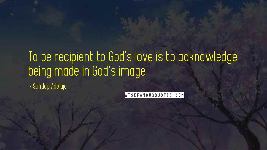 Sunday Adelaja Quotes: To be recipient to God's love is to acknowledge being made in God's image