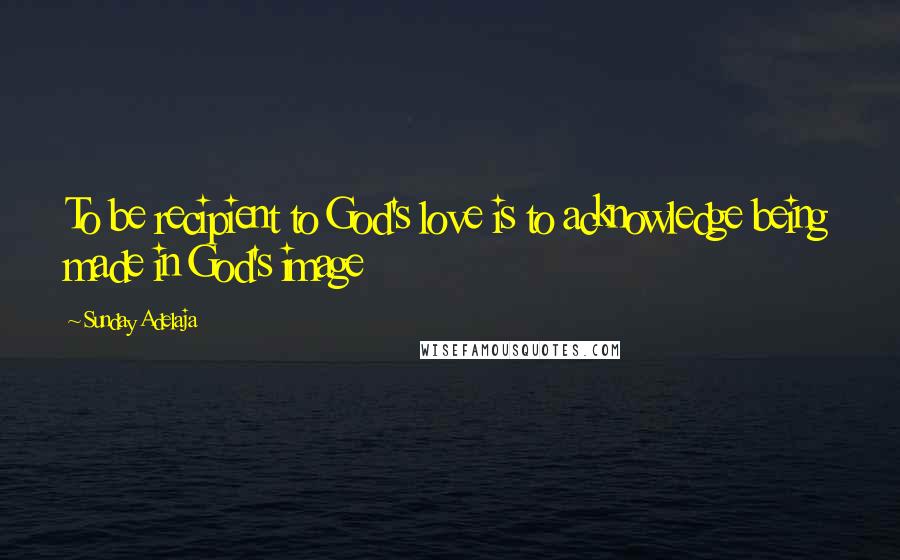 Sunday Adelaja Quotes: To be recipient to God's love is to acknowledge being made in God's image