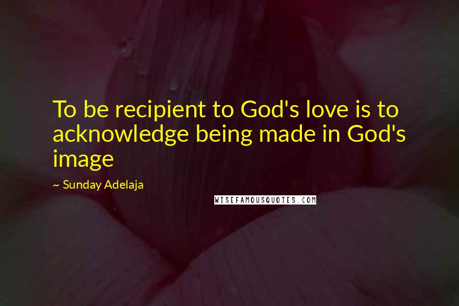 Sunday Adelaja Quotes: To be recipient to God's love is to acknowledge being made in God's image