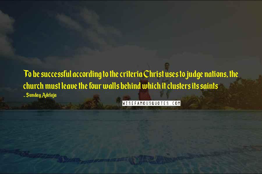 Sunday Adelaja Quotes: To be successful according to the criteria Christ uses to judge nations, the church must leave the four walls behind which it clusters its saints