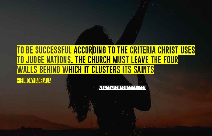 Sunday Adelaja Quotes: To be successful according to the criteria Christ uses to judge nations, the church must leave the four walls behind which it clusters its saints