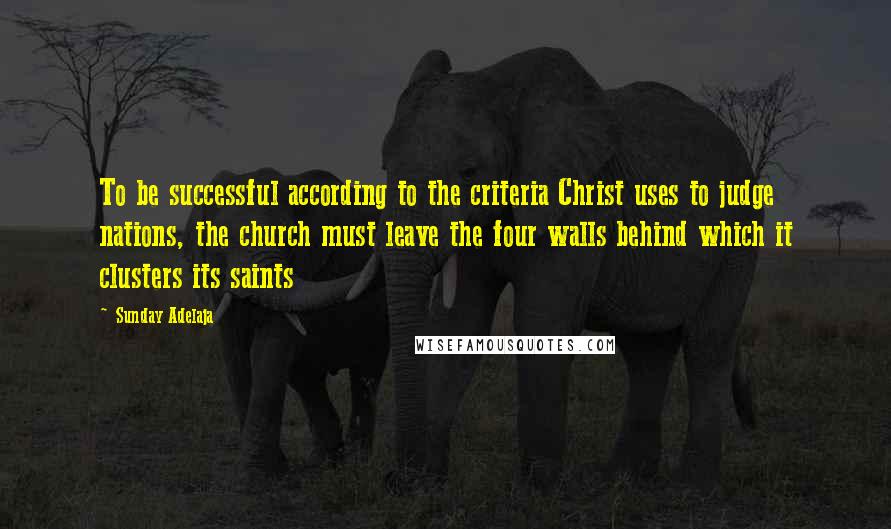 Sunday Adelaja Quotes: To be successful according to the criteria Christ uses to judge nations, the church must leave the four walls behind which it clusters its saints