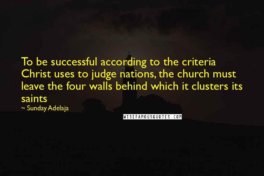 Sunday Adelaja Quotes: To be successful according to the criteria Christ uses to judge nations, the church must leave the four walls behind which it clusters its saints