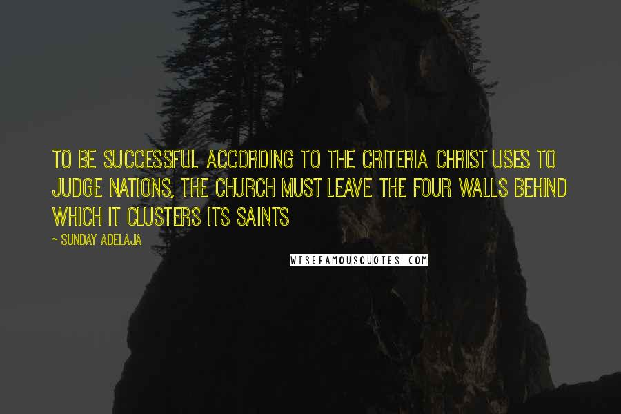 Sunday Adelaja Quotes: To be successful according to the criteria Christ uses to judge nations, the church must leave the four walls behind which it clusters its saints