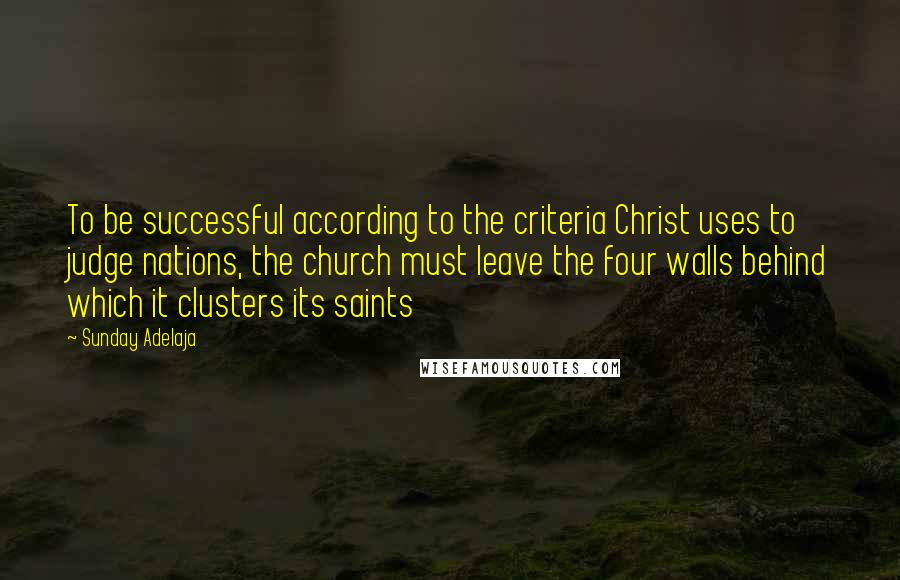 Sunday Adelaja Quotes: To be successful according to the criteria Christ uses to judge nations, the church must leave the four walls behind which it clusters its saints