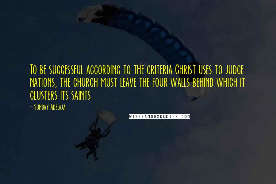 Sunday Adelaja Quotes: To be successful according to the criteria Christ uses to judge nations, the church must leave the four walls behind which it clusters its saints