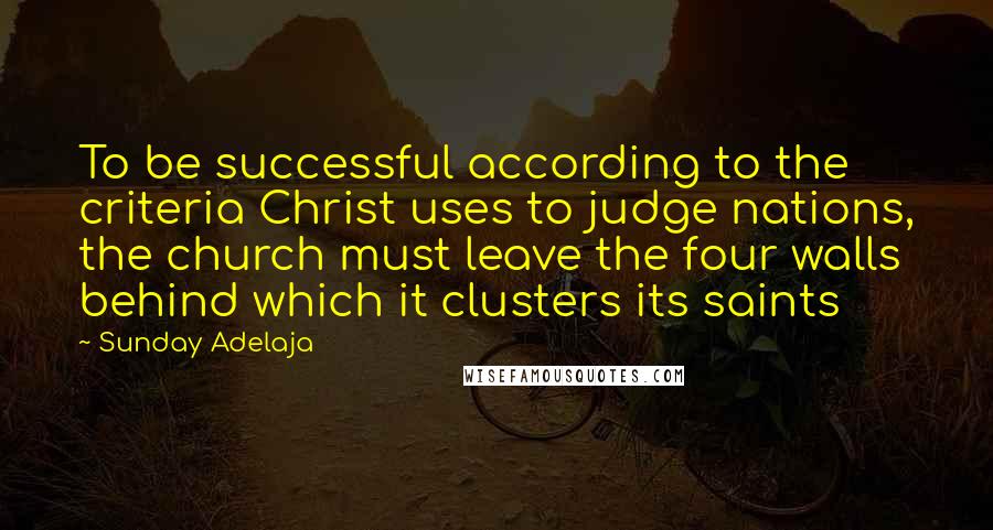 Sunday Adelaja Quotes: To be successful according to the criteria Christ uses to judge nations, the church must leave the four walls behind which it clusters its saints