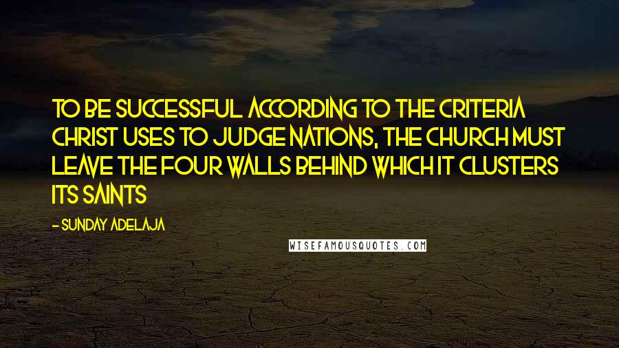 Sunday Adelaja Quotes: To be successful according to the criteria Christ uses to judge nations, the church must leave the four walls behind which it clusters its saints