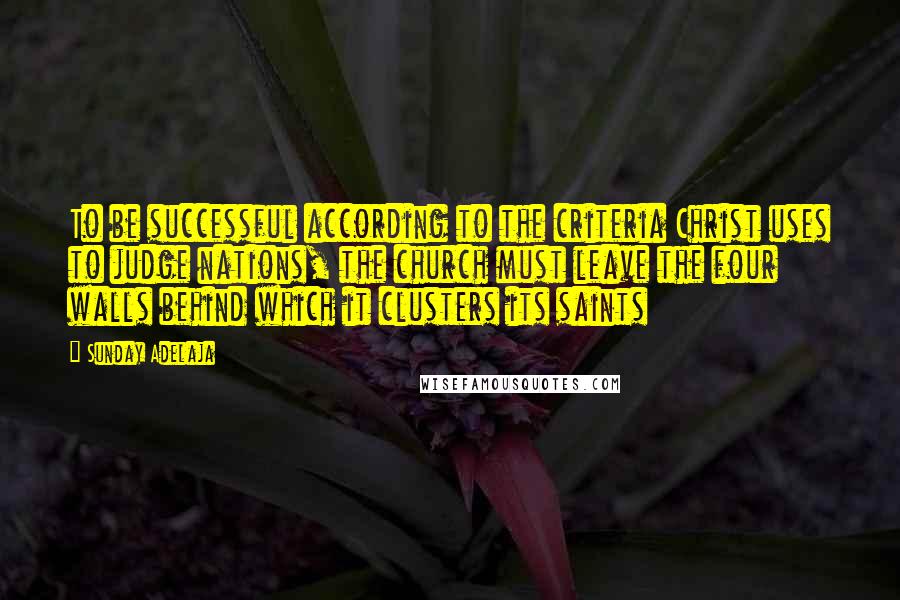 Sunday Adelaja Quotes: To be successful according to the criteria Christ uses to judge nations, the church must leave the four walls behind which it clusters its saints