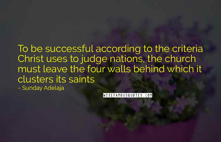 Sunday Adelaja Quotes: To be successful according to the criteria Christ uses to judge nations, the church must leave the four walls behind which it clusters its saints