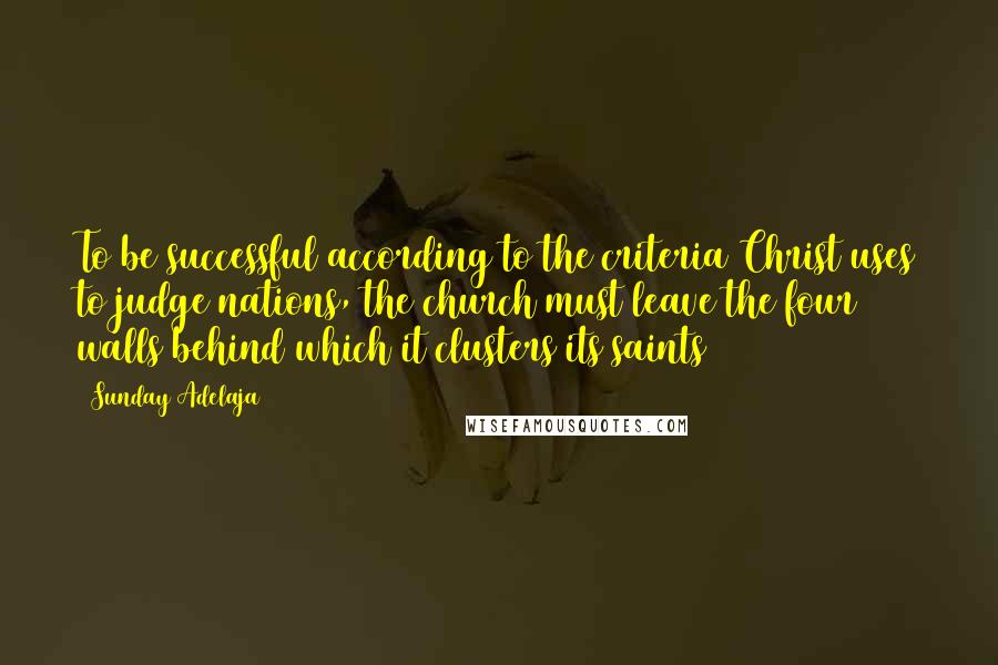 Sunday Adelaja Quotes: To be successful according to the criteria Christ uses to judge nations, the church must leave the four walls behind which it clusters its saints