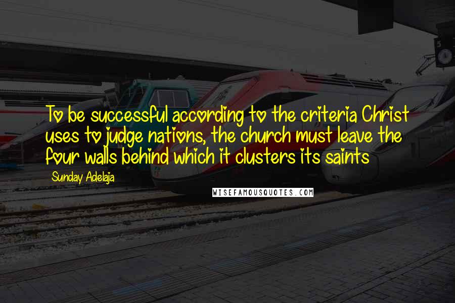 Sunday Adelaja Quotes: To be successful according to the criteria Christ uses to judge nations, the church must leave the four walls behind which it clusters its saints