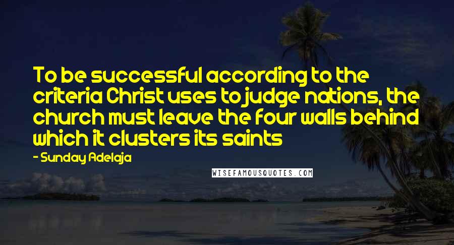Sunday Adelaja Quotes: To be successful according to the criteria Christ uses to judge nations, the church must leave the four walls behind which it clusters its saints
