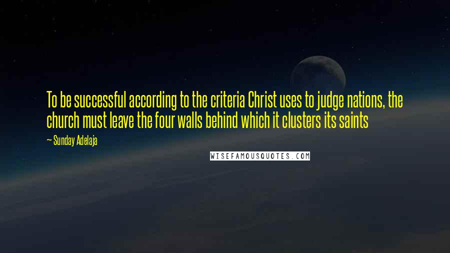 Sunday Adelaja Quotes: To be successful according to the criteria Christ uses to judge nations, the church must leave the four walls behind which it clusters its saints