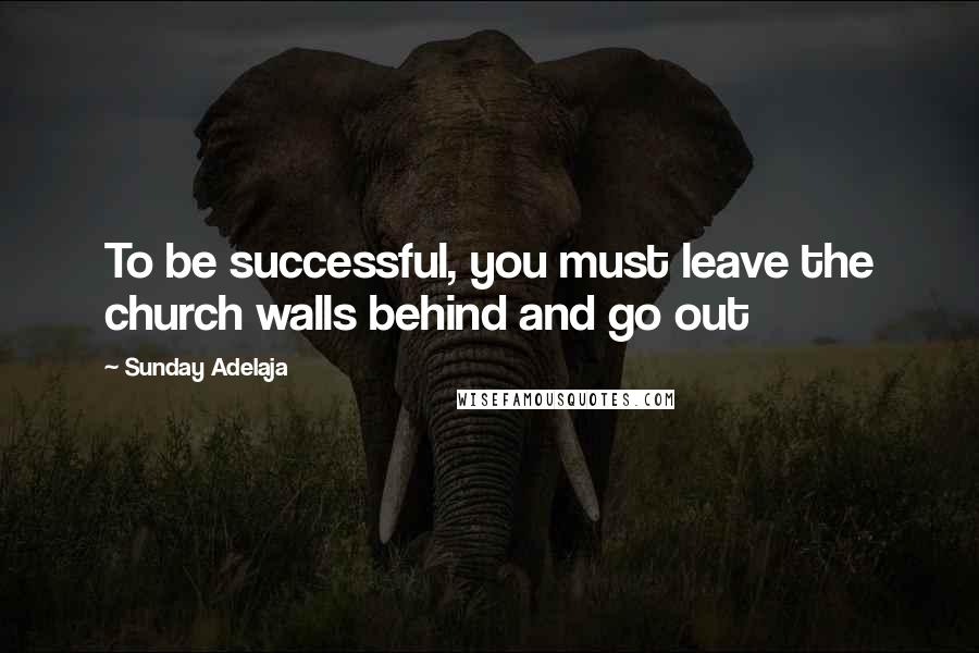 Sunday Adelaja Quotes: To be successful, you must leave the church walls behind and go out