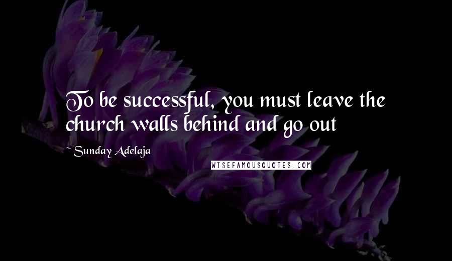 Sunday Adelaja Quotes: To be successful, you must leave the church walls behind and go out