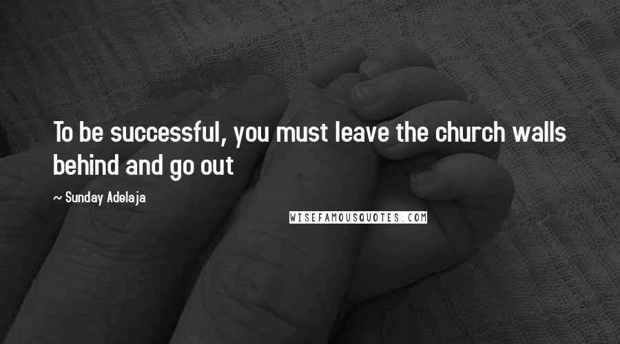 Sunday Adelaja Quotes: To be successful, you must leave the church walls behind and go out