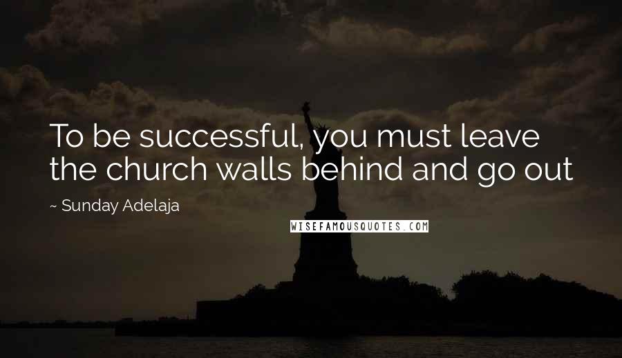 Sunday Adelaja Quotes: To be successful, you must leave the church walls behind and go out