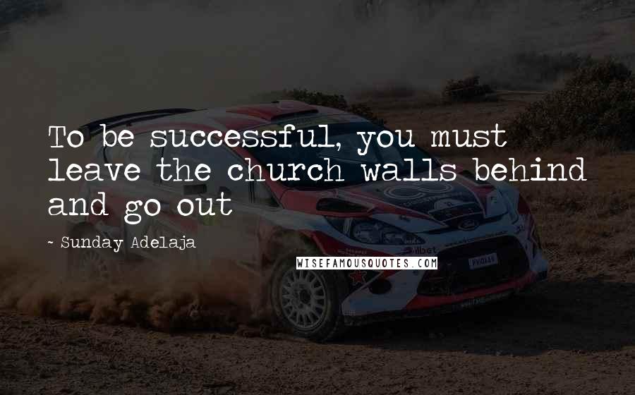 Sunday Adelaja Quotes: To be successful, you must leave the church walls behind and go out