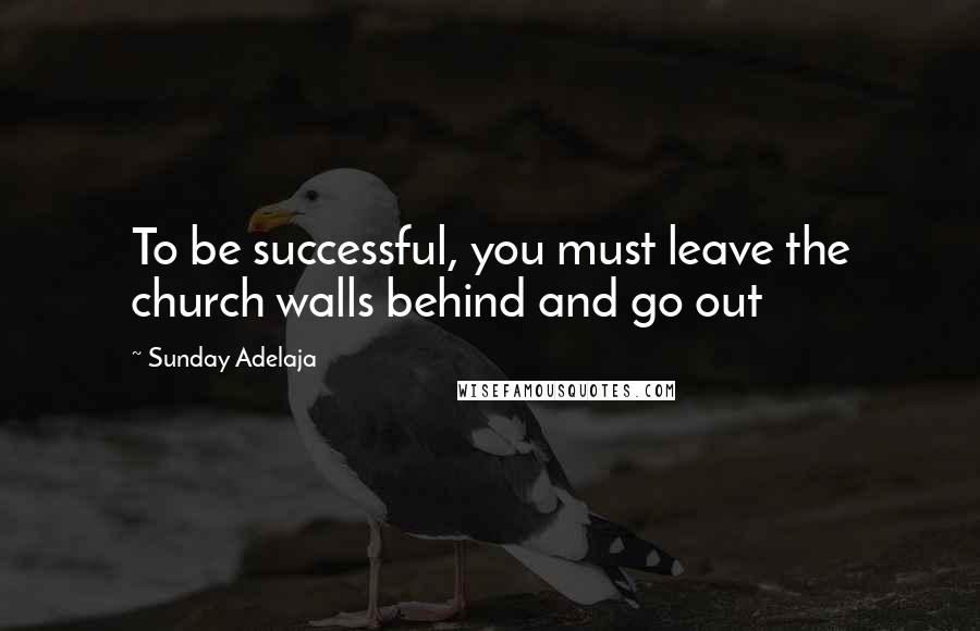 Sunday Adelaja Quotes: To be successful, you must leave the church walls behind and go out