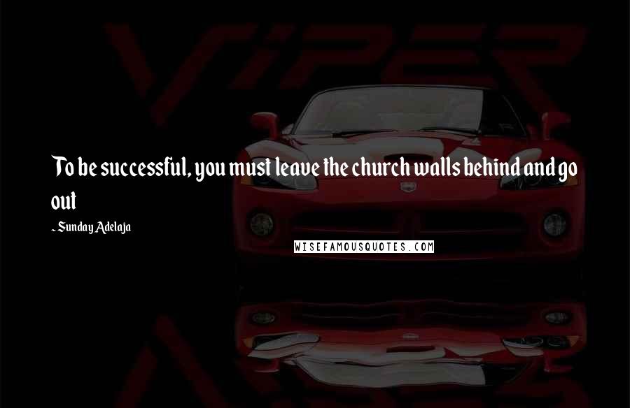 Sunday Adelaja Quotes: To be successful, you must leave the church walls behind and go out