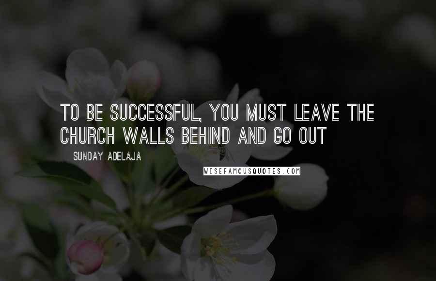 Sunday Adelaja Quotes: To be successful, you must leave the church walls behind and go out