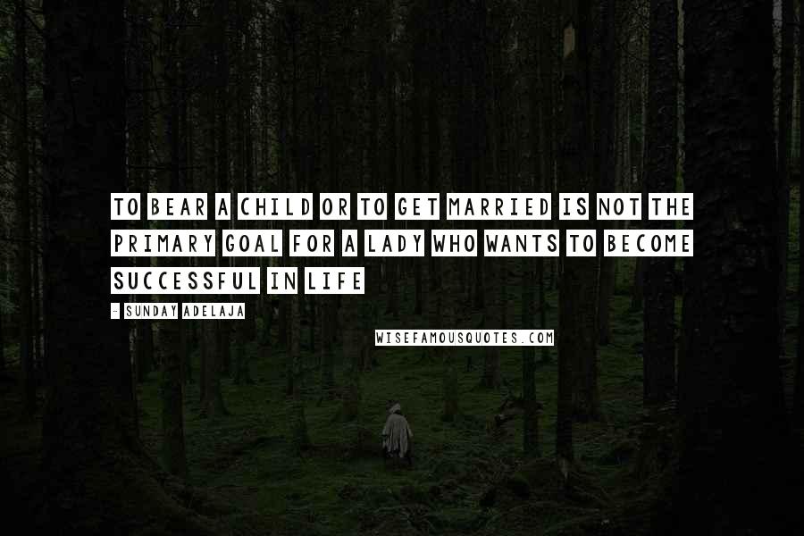 Sunday Adelaja Quotes: To bear a child or to get married is not the primary goal for a lady who wants to become successful in life