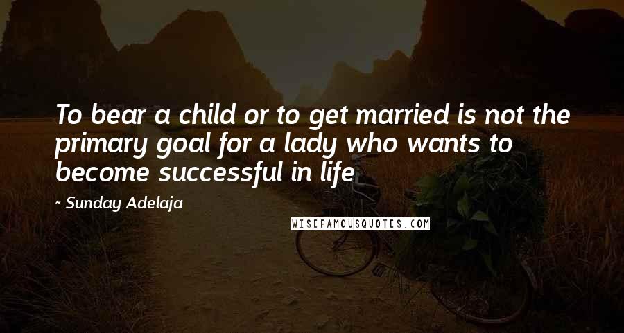 Sunday Adelaja Quotes: To bear a child or to get married is not the primary goal for a lady who wants to become successful in life