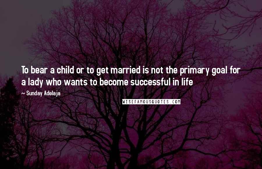 Sunday Adelaja Quotes: To bear a child or to get married is not the primary goal for a lady who wants to become successful in life
