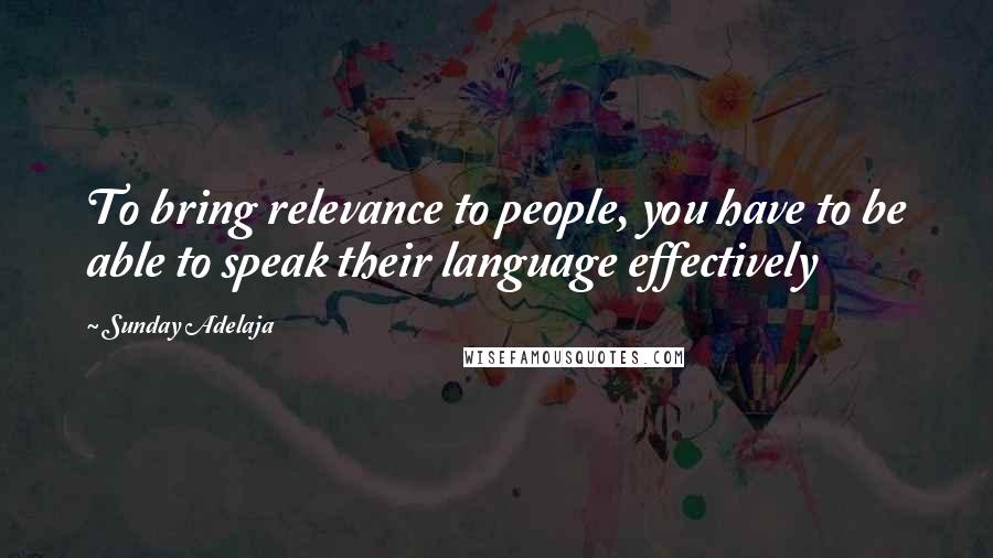 Sunday Adelaja Quotes: To bring relevance to people, you have to be able to speak their language effectively