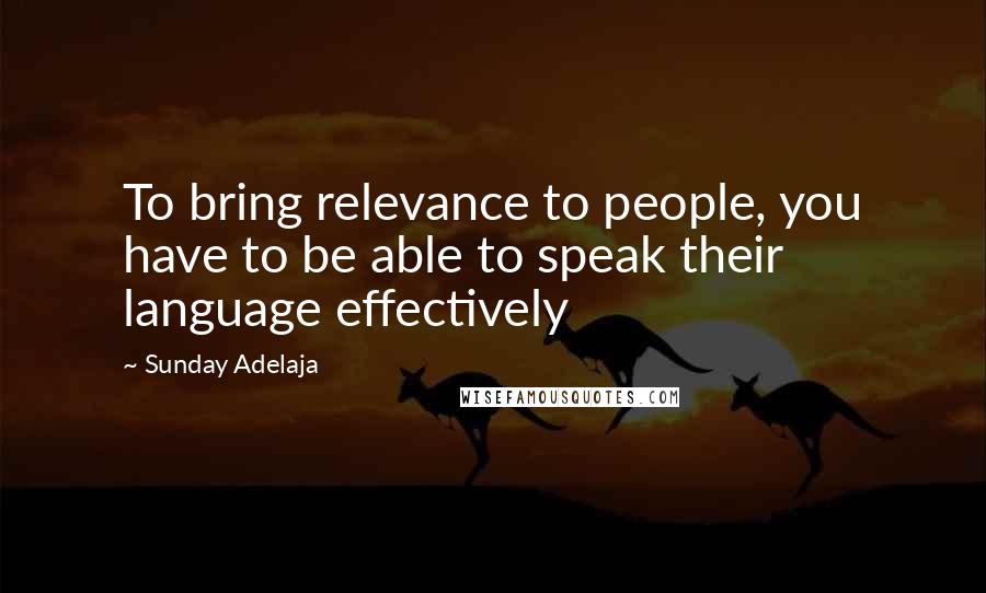 Sunday Adelaja Quotes: To bring relevance to people, you have to be able to speak their language effectively