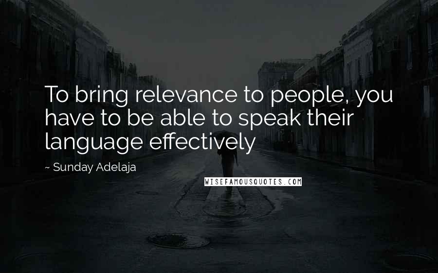 Sunday Adelaja Quotes: To bring relevance to people, you have to be able to speak their language effectively